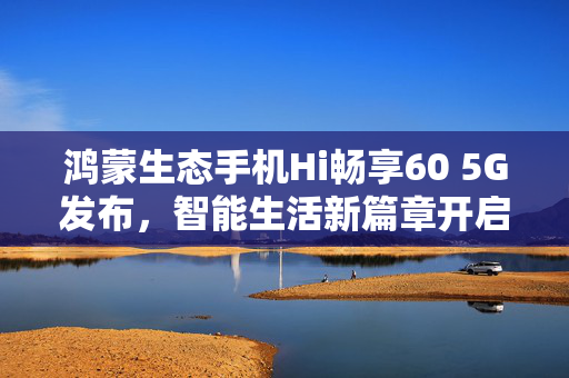 鸿蒙生态手机Hi畅享60 5G发布，智能生活新篇章开启