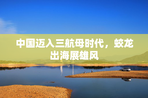 中国迈入三航母时代，蛟龙出海展雄风