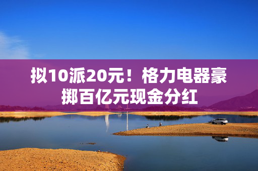 拟10派20元！格力电器豪掷百亿元现金分红