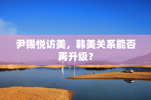 尹锡悦访美，韩美关系能否再升级？