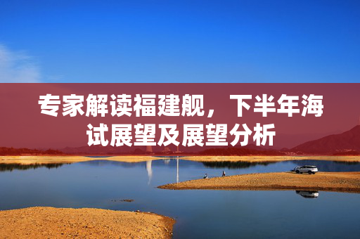 专家解读福建舰，下半年海试展望及展望分析