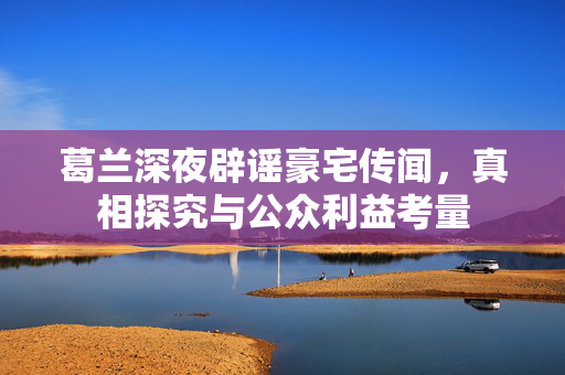 葛兰深夜辟谣豪宅传闻，真相探究与公众利益考量
