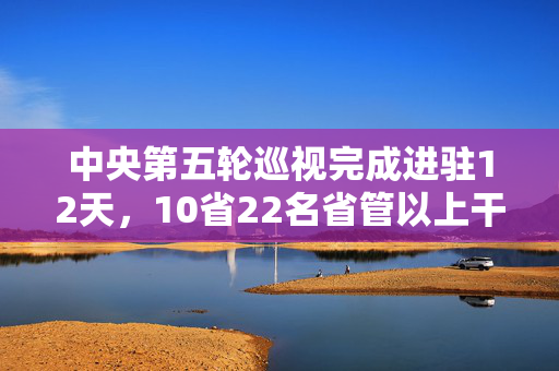 中央第五轮巡视完成进驻12天，10省22名省管以上干部被查