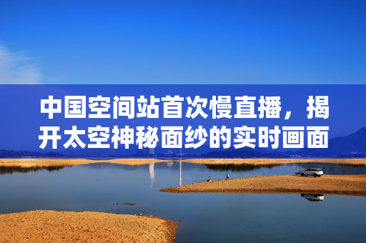 中国空间站首次慢直播，揭开太空神秘面纱的实时画面