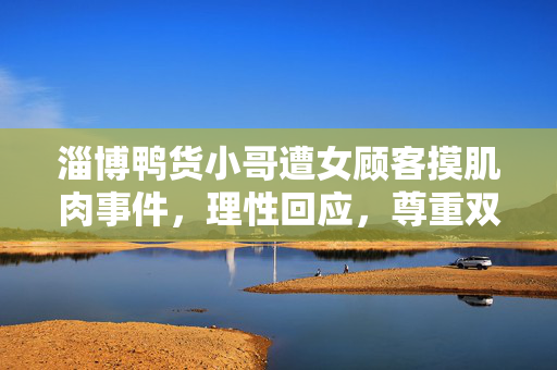 淄博鸭货小哥遭女顾客摸肌肉事件，理性回应，尊重双方观点