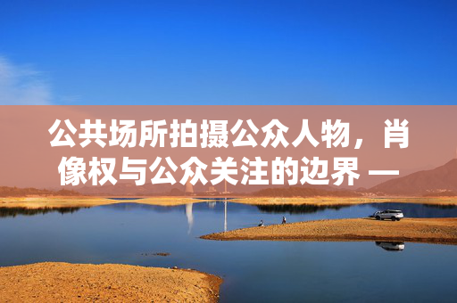 公共场所拍摄公众人物，肖像权与公众关注的边界 —— 是否构成侵权探讨