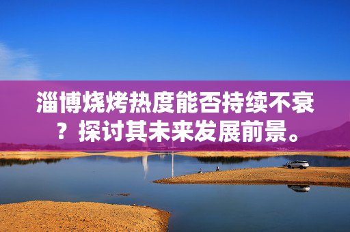 淄博烧烤热度能否持续不衰？探讨其未来发展前景。