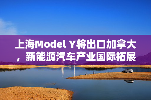 上海Model Y将出口加拿大，新能源汽车产业国际拓展及前景展望