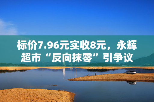 标价7.96元实收8元，永辉超市“反向抹零”引争议