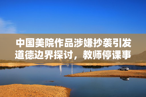 中国美院作品涉嫌抄袭引发道德边界探讨，教师停课事件引发深思