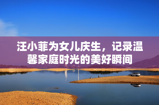 汪小菲为女儿庆生，记录温馨家庭时光的美好瞬间