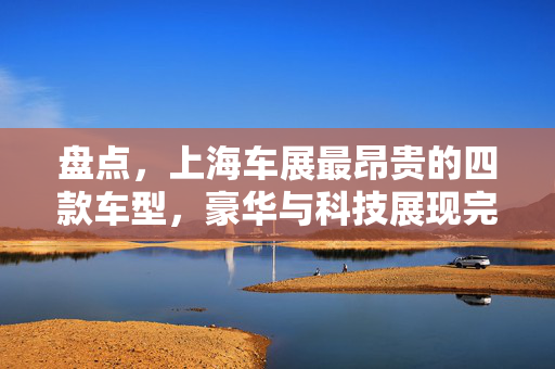 盘点，上海车展最昂贵的四款车型，豪华与科技展现完美融合风采