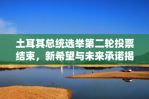 土耳其总统选举第二轮投票结束，新希望与未来承诺揭晓