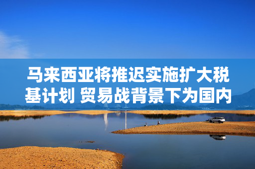 马来西亚将推迟实施扩大税基计划 贸易战背景下为国内制造商缓解压力