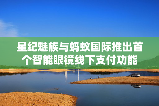 星纪魅族与蚂蚁国际推出首个智能眼镜线下支付功能