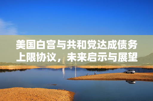美国白宫与共和党达成债务上限协议，未来启示与展望