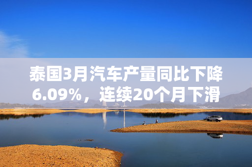 泰国3月汽车产量同比下降6.09%，连续20个月下滑