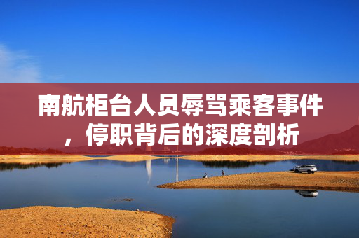 南航柜台人员辱骂乘客事件，停职背后的深度剖析