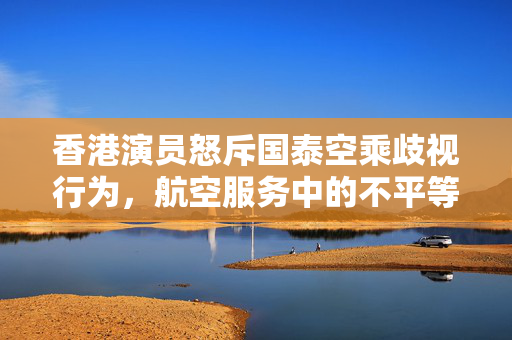 香港演员怒斥国泰空乘歧视行为，航空服务中的不平等现象曝光