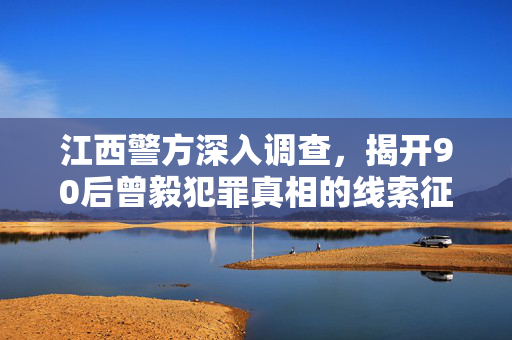 江西警方深入调查，揭开90后曾毅犯罪真相的线索征集行动