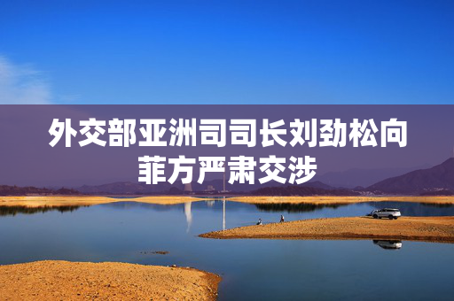 外交部亚洲司司长刘劲松向菲方严肃交涉