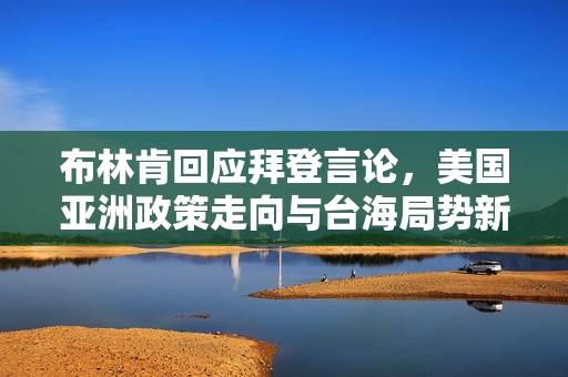 布林肯回应拜登言论，美国亚洲政策走向与台海局势新动向解析