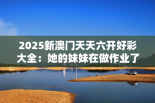 2025新澳门天天六开好彩大全：她的妹妹在做作业了吗？