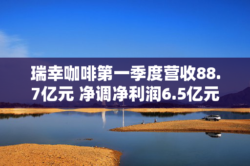 瑞幸咖啡第一季度营收88.7亿元 净调净利润6.5亿元