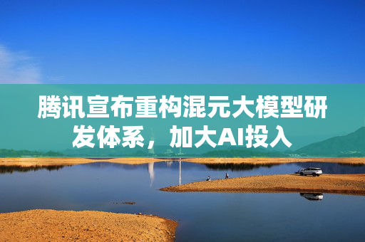 腾讯宣布重构混元大模型研发体系，加大AI投入