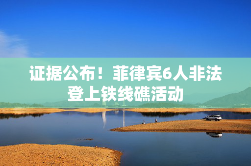 证据公布！菲律宾6人非法登上铁线礁活动