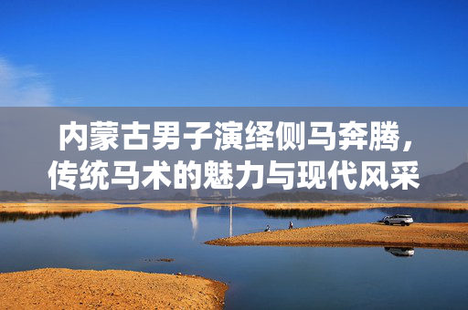 内蒙古男子演绎侧马奔腾，传统马术的魅力与现代风采展示