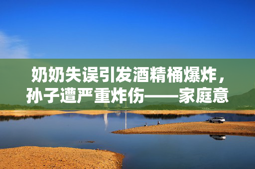 奶奶失误引发酒精桶爆炸，孙子遭严重炸伤——家庭意外伤害事件