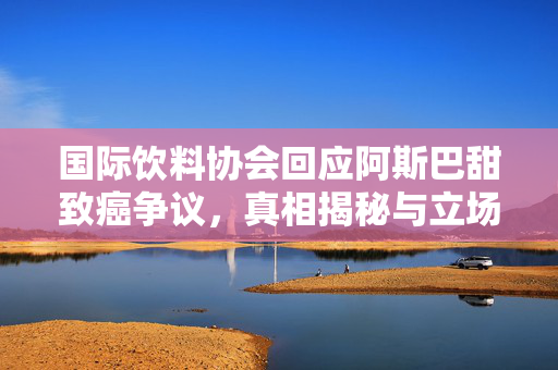 国际饮料协会回应阿斯巴甜致癌争议，真相揭秘与立场明确