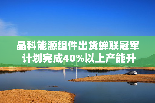 晶科能源组件出货蝉联冠军 计划完成40%以上产能升级