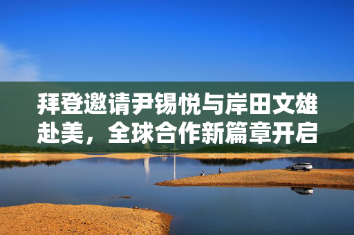 拜登邀请尹锡悦与岸田文雄赴美，全球合作新篇章开启