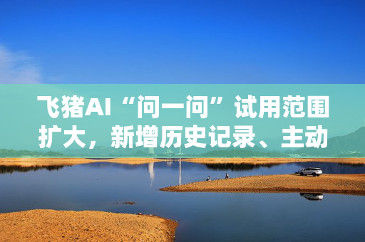 飞猪AI“问一问”试用范围扩大，新增历史记录、主动追问等功能