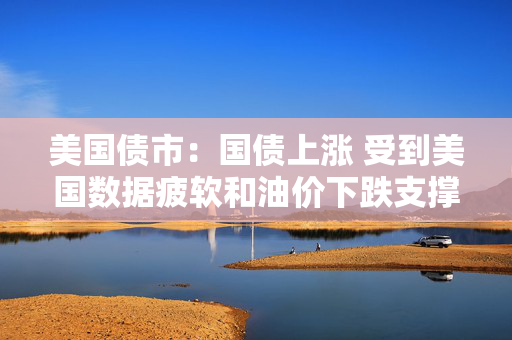 美国债市：国债上涨 受到美国数据疲软和油价下跌支撑