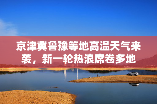 京津冀鲁豫等地高温天气来袭，新一轮热浪席卷多地