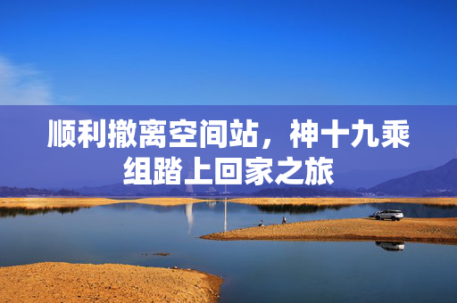顺利撤离空间站，神十九乘组踏上回家之旅