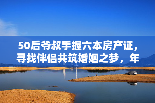 50后爷叔手握六本房产证，寻找伴侣共筑婚姻之梦，年龄差异背后的故事
