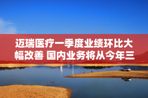 迈瑞医疗一季度业绩环比大幅改善 国内业务将从今年三季度迎来重大拐点