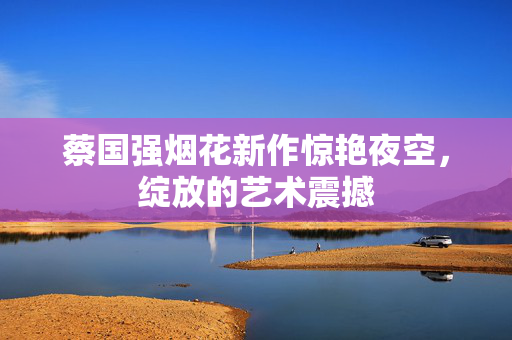 蔡国强烟花新作惊艳夜空，绽放的艺术震撼