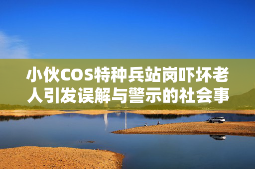 小伙COS特种兵站岗吓坏老人引发误解与警示的社会事件关注热议