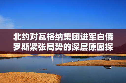 北约对瓦格纳集团进军白俄罗斯紧张局势的深层原因探究