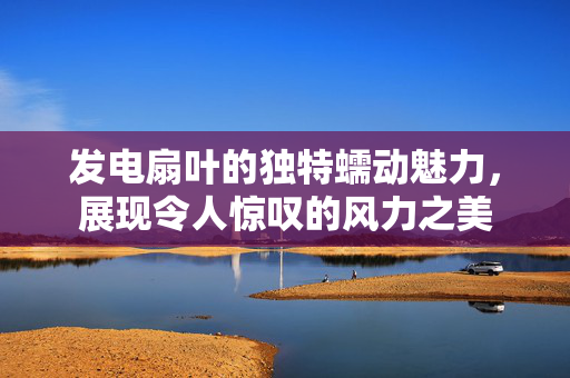 发电扇叶的独特蠕动魅力，展现令人惊叹的风力之美
