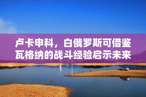 卢卡申科，白俄罗斯可借鉴瓦格纳的战斗经验启示未来战略方向