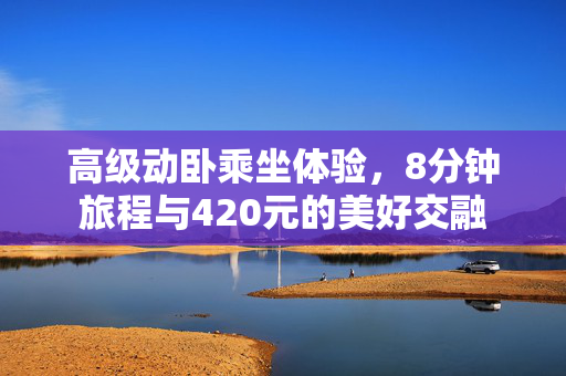 高级动卧乘坐体验，8分钟旅程与420元的美好交融