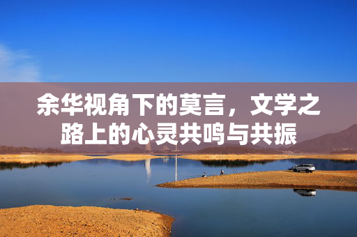 余华视角下的莫言，文学之路上的心灵共鸣与共振