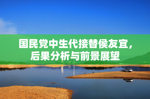 国民党中生代接替侯友宜，后果分析与前景展望