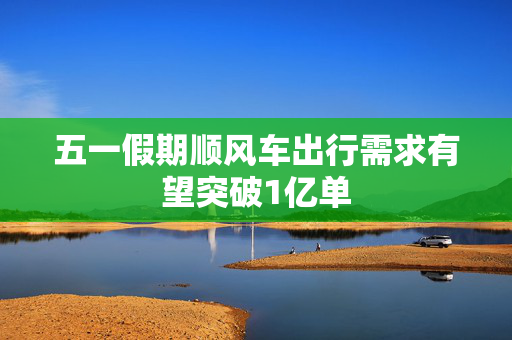五一假期顺风车出行需求有望突破1亿单